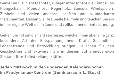 Genießen Sie in entspannter, ruhiger Atmosphäre die Klänge von Klangschalen, Monochord, Regenholz, Sansula, Windspielen, Zimbeln und vielen anderen, sanften und wunderbaren Instrumenten. Lassen Sie Ihre Seele baumeln und tauchen Sie ein in Ihre eigene Welt der Träume und vollkommenen Entspannung. Gehen Sie mit auf die Fantasiereisen, welche Ihnen über eine ganz besondere Art der Entspannung neue Kraft, Gesundheit, Lebensfreude und Entwicklung bringen. Lauschen Sie den Geschichten und aktivieren Sie in diesem aufnahmebereiten Zustand Ihre Selbstheilungskräfte. Jeden Mittwoch in den ungeraden Kalenderwochen im Prodymanas-Centrum (Seminarraum 1. Stock) 