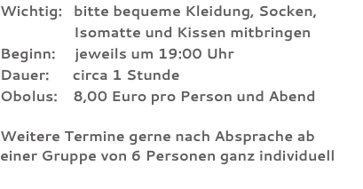 Wichtig: bitte bequeme Kleidung, Socken, Isomatte und Kissen mitbringen Beginn: jeweils um 19:00 Uhr Dauer: circa 1 Stunde Obolus: 8,00 Euro pro Person und Abend Weitere Termine gerne nach Absprache ab  einer Gruppe von 6 Personen ganz individuell