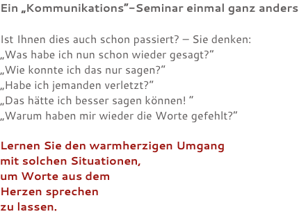 Ein „Kommunikations“-Seminar einmal ganz anders Ist Ihnen dies auch schon passiert? – Sie denken: „Was habe ich nun schon wieder gesagt?“ „Wie konnte ich das nur sagen?“ „Habe ich jemanden verletzt?“ „Das hätte ich besser sagen können! “ „Warum haben mir wieder die Worte gefehlt?“ Lernen Sie den warmherzigen Umgang mit solchen Situationen, um Worte aus dem Herzen sprechen zu lassen.