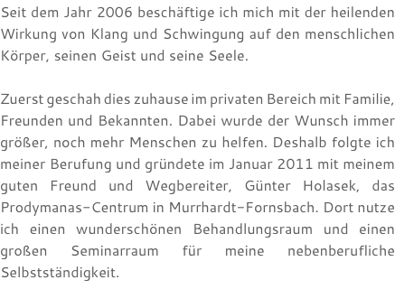Seit dem Jahr 2006 beschäftige ich mich mit der heilenden Wirkung von Klang und Schwingung auf den menschlichen Körper, seinen Geist und seine Seele. Zuerst geschah dies zuhause im privaten Bereich mit Familie, Freunden und Bekannten. Dabei wurde der Wunsch immer größer, noch mehr Menschen zu helfen. Deshalb folgte ich meiner Berufung und gründete im Januar 2011 mit meinem guten Freund und Wegbereiter, Günter Holasek, das Prodymanas-Centrum in Murrhardt-Fornsbach. Dort nutze ich einen wunderschönen Behandlungsraum und einen großen Seminarraum für meine nebenberufliche Selbstständigkeit. 