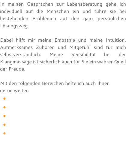 In meinen Gesprächen zur Lebensberatung gehe ich individuell auf die Menschen ein und führe sie bei bestehenden Problemen auf den ganz persönlichen Lösungsweg. Dabei hilft mir meine Empathie und meine Intuition. Aufmerksames Zuhören und Mitgefühl sind für mich selbstverständlich. Meine Sensibilität bei der Klangmassage ist sicherlich auch für Sie ein wahrer Quell der Freude. Mit den folgenden Bereichen helfe ich auch Ihnen  gerne weiter: 