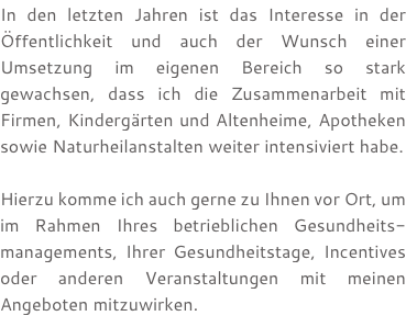 In den letzten Jahren ist das Interesse in der Öffentlichkeit und auch der Wunsch einer Umsetzung im eigenen Bereich so stark gewachsen, dass ich die Zusammenarbeit mit Firmen, Kindergärten und Altenheime, Apotheken sowie Naturheilanstalten weiter intensiviert habe. Hierzu komme ich auch gerne zu Ihnen vor Ort, um im Rahmen Ihres betrieblichen Gesundheits- managements, Ihrer Gesundheitstage, Incentives oder anderen Veranstaltungen mit meinen Angeboten mitzuwirken.