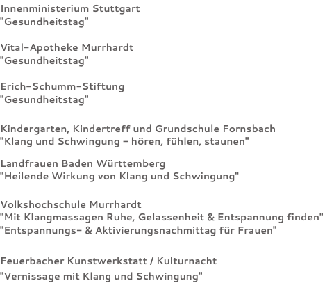 Innenministerium Stuttgart "Gesundheitstag" Vital-Apotheke Murrhardt "Gesundheitstag" Erich-Schumm-Stiftung "Gesundheitstag" Kindergarten, Kindertreff und Grundschule Fornsbach "Klang und Schwingung - hören, fühlen, staunen" Landfrauen Baden Württemberg "Heilende Wirkung von Klang und Schwingung" Volkshochschule Murrhardt "Mit Klangmassagen Ruhe, Gelassenheit & Entspannung finden" "Entspannungs- & Aktivierungsnachmittag für Frauen" Feuerbacher Kunstwerkstatt / Kulturnacht "Vernissage mit Klang und Schwingung"