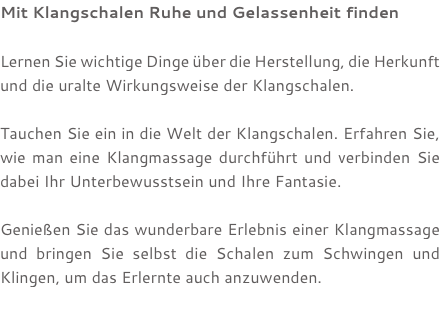 Mit Klangschalen Ruhe und Gelassenheit finden Lernen Sie wichtige Dinge über die Herstellung, die Herkunft und die uralte Wirkungsweise der Klangschalen. Tauchen Sie ein in die Welt der Klangschalen. Erfahren Sie, wie man eine Klangmassage durchführt und verbinden Sie dabei Ihr Unterbewusstsein und Ihre Fantasie. Genießen Sie das wunderbare Erlebnis einer Klangmassage und bringen Sie selbst die Schalen zum Schwingen und Klingen, um das Erlernte auch anzuwenden. 