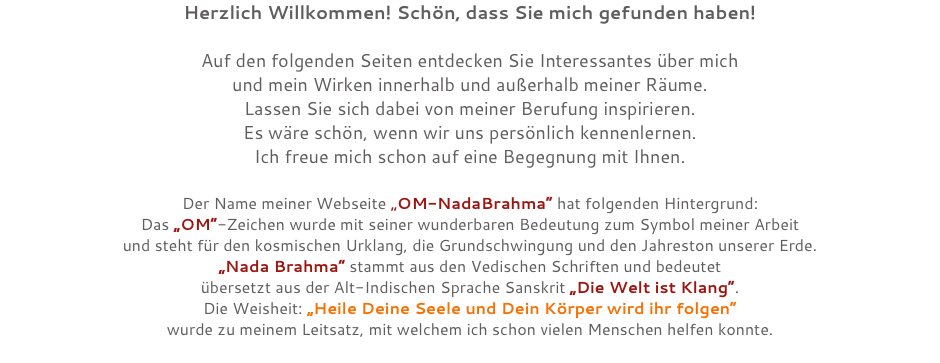Herzlich Willkommen! Schön, dass Sie mich gefunden haben! Auf den folgenden Seiten entdecken Sie Interessantes über mich und mein Wirken innerhalb und außerhalb meiner Räume. Lassen Sie sich dabei von meiner Berufung inspirieren. Es wäre schön, wenn wir uns persönlich kennenlernen. Ich freue mich schon auf eine Begegnung mit Ihnen. Der Name meiner Webseite „OM-NadaBrahma“ hat folgenden Hintergrund: Das „OM“-Zeichen wurde mit seiner wunderbaren Bedeutung zum Symbol meiner Arbeit und steht für den kosmischen Urklang, die Grundschwingung und den Jahreston unserer Erde. „Nada Brahma“ stammt aus den Vedischen Schriften und bedeutet übersetzt aus der Alt-Indischen Sprache Sanskrit „Die Welt ist Klang“. Die Weisheit: „Heile Deine Seele und Dein Körper wird ihr folgen“ wurde zu meinem Leitsatz, mit welchem ich schon vielen Menschen helfen konnte. 