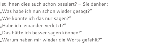 Ist Ihnen dies auch schon passiert? – Sie denken: „Was habe ich nun schon wieder gesagt?“ „Wie konnte ich das nur sagen?“ „Habe ich jemanden verletzt?“ „Das hätte ich besser sagen können!“ „Warum haben mir wieder die Worte gefehlt?“ 