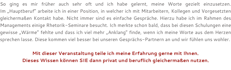 So ging es mir früher auch sehr oft und ich habe gelernt, meine Worte gezielt einzusetzen.  Im „Hauptberuf“ arbeite ich in einer Position, in welcher ich mit Mitarbeitern, Kollegen und Vorgesetzten gleichermaßen Kontakt habe. Nicht immer sind es einfache Gespräche. Hierzu habe ich im Rahmen des Managements einige Rhetorik-Seminare besucht. Ich merkte schon bald, dass bei diesen Schulungen eine gewisse „Wärme“ fehlte und dass ich viel mehr „Anklang“ finde, wenn ich meine Worte aus dem Herzen sprechen lasse. Diese kommen viel besser bei unseren Gesprächs-Partnern an und wir fühlen uns wohler. Mit dieser Veranstaltung teile ich meine Erfahrung gerne mit Ihnen. Dieses Wissen können SIE dann privat und beruflich gleichermaßen nutzen. 