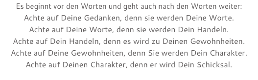 Es beginnt vor den Worten und geht auch nach den Worten weiter: Achte auf Deine Gedanken, denn sie werden Deine Worte. Achte auf Deine Worte, denn sie werden Dein Handeln. Achte auf Dein Handeln, denn es wird zu Deinen Gewohnheiten. Achte auf Deine Gewohnheiten, denn Sie werden Dein Charakter. Achte auf Deinen Charakter, denn er wird Dein Schicksal.