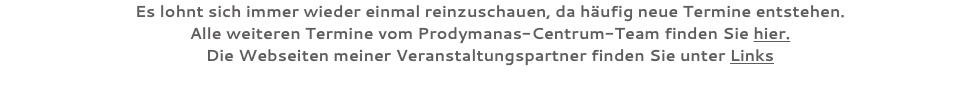 Es lohnt sich immer wieder einmal reinzuschauen, da häufig neue Termine entstehen. Alle weiteren Termine vom Prodymanas-Centrum-Team finden Sie hier. Die Webseiten meiner Veranstaltungspartner finden Sie unter Links 