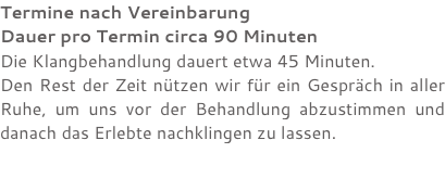 Termine nach Vereinbarung Dauer pro Termin circa 90 Minuten Die Klangbehandlung dauert etwa 45 Minuten. Den Rest der Zeit nützen wir für ein Gespräch in aller Ruhe, um uns vor der Behandlung abzustimmen und danach das Erlebte nachklingen zu lassen.