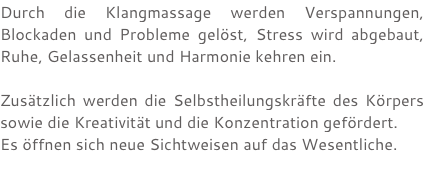 Durch die Klangmassage werden Verspannungen, Blockaden und Probleme gelöst, Stress wird abgebaut, Ruhe, Gelassenheit und Harmonie kehren ein. Zusätzlich werden die Selbstheilungskräfte des Körpers sowie die Kreativität und die Konzentration gefördert. Es öffnen sich neue Sichtweisen auf das Wesentliche.