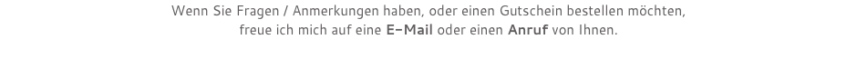 Wenn Sie Fragen / Anmerkungen haben, oder einen Gutschein bestellen möchten,  freue ich mich auf eine E-Mail oder einen Anruf von Ihnen. 