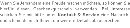 Wenn Sie Jemandem eine Freude machen möchten, so können Sie hierfür diesen Geschenkgutschein verwenden. Bei Interesse schicken Sie mir bitte unter Kontakt & Service eine Nachricht und ich melde mich Ihnen, um weitere Details abzusprechen.